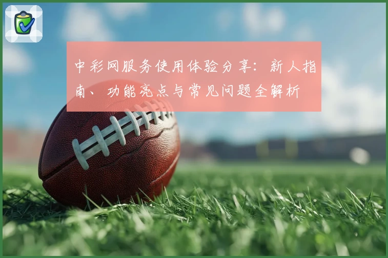 中彩网服务使用体验分享：新人指南、功能亮点与常见问题全解析
