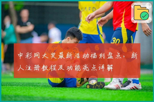 中彩网大奖最新活动福利盘点,新人注册教程及功能亮点详解