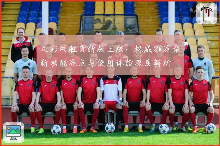 足彩网胜负新版上线，权威推荐最新功能亮点与使用体验深度解析