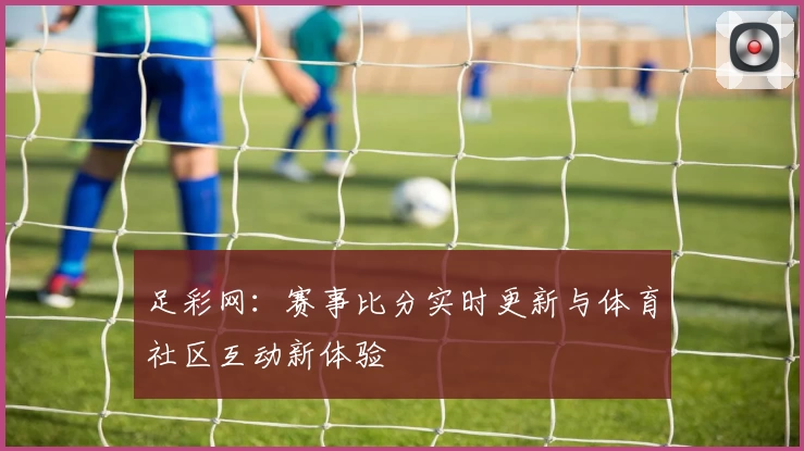 足彩网：赛事比分实时更新与体育社区互动新体验