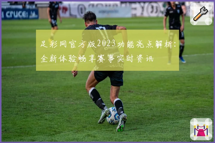 足彩网官方版2023功能亮点解析：全新体验畅享赛事实时资讯