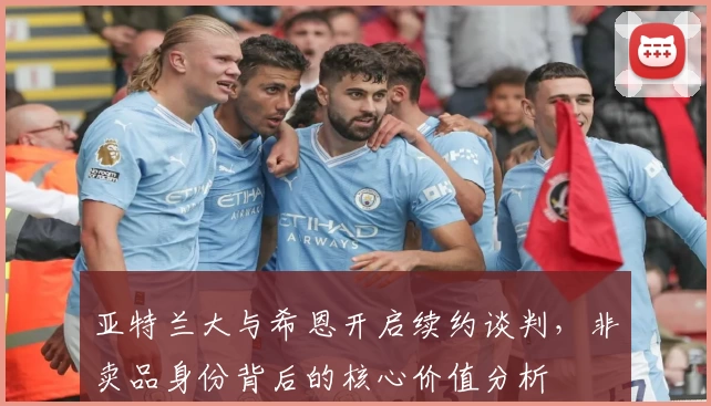 亚特兰大与希恩开启续约谈判,非卖品身份背后的核心价值分析