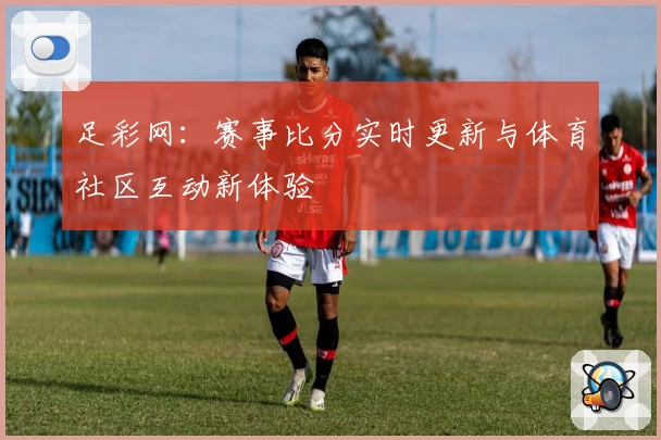 足彩网:赛事比分实时更新与体育社区互动新体验