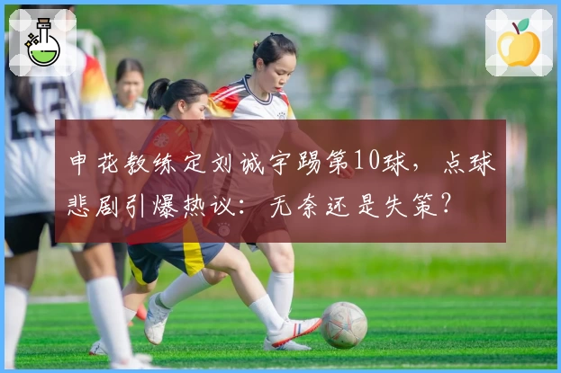 申花教练定刘诚宇踢第10球，点球悲剧引爆热议：无奈还是失策？