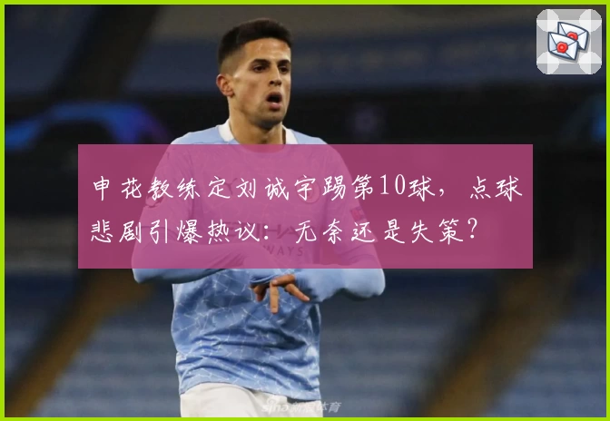 申花教练定刘诚宇踢第10球,点球悲剧引爆热议:无奈还是失策?