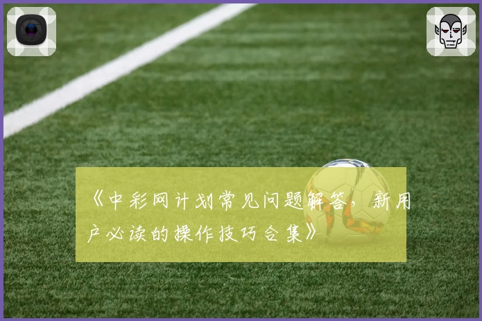 《中彩网计划常见问题解答，新用户必读的操作技巧合集》
