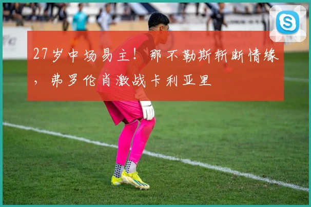 27岁中场易主！那不勒斯斩断情缘，弗罗伦肖激战卡利亚里