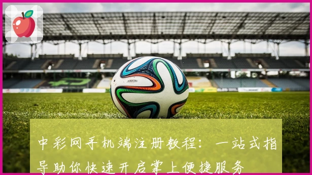 中彩网手机端注册教程:一站式指导助你快速开启掌上便捷服务