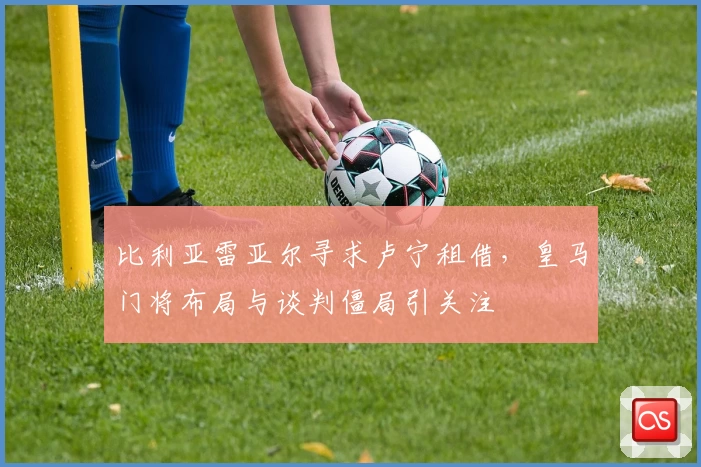 比利亚雷亚尔寻求卢宁租借，皇马门将布局与谈判僵局引关注