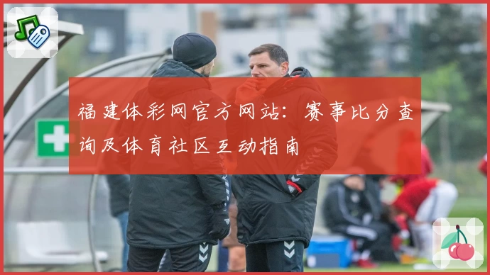 福建体彩网官方网站:赛事比分查询及体育社区互动指南