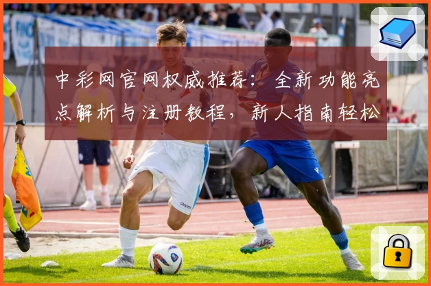 中彩网官网权威推荐：全新功能亮点解析与注册教程，新人指南轻松上手