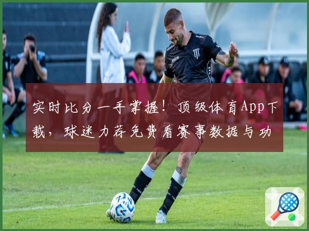 实时比分一手掌握!顶级体育App下载,球迷力荐免费看赛事数据与功能亮点