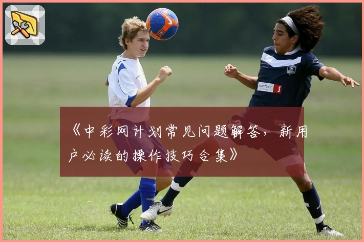 《中彩网计划常见问题解答，新用户必读的操作技巧合集》
