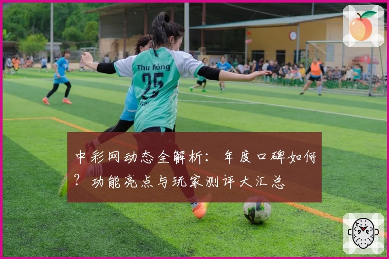 中彩网动态全解析：年度口碑如何？功能亮点与玩家测评大汇总